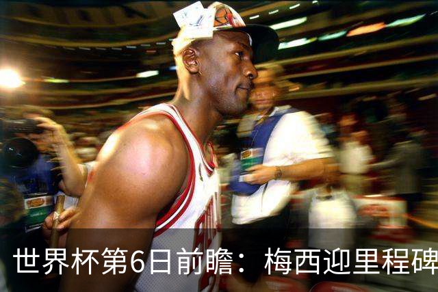 世界杯第6日前瞻：梅西迎里程碑战 姆巴佩哈兰德各自出击